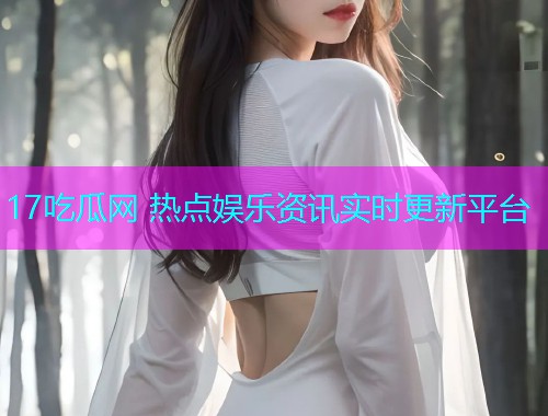 17吃瓜网 热点娱乐资讯实时更新平台