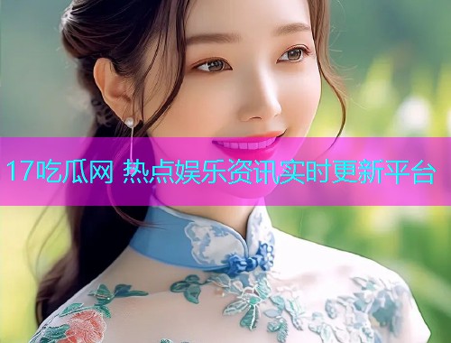 17吃瓜网 热点娱乐资讯实时更新平台