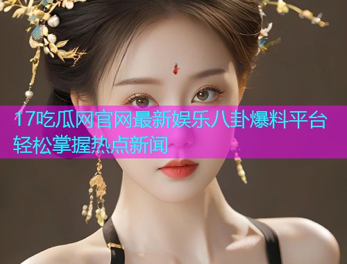 17吃瓜网官网最新娱乐八卦爆料平台轻松掌握热点新闻