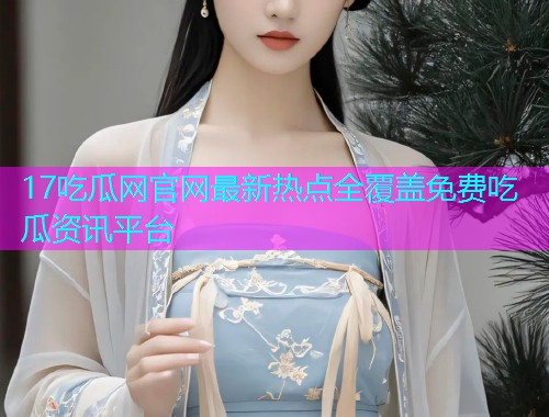 17吃瓜网官网最新热点全覆盖免费吃瓜资讯平台