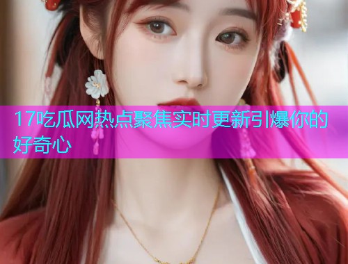 17吃瓜网热点聚焦实时更新引爆你的好奇心