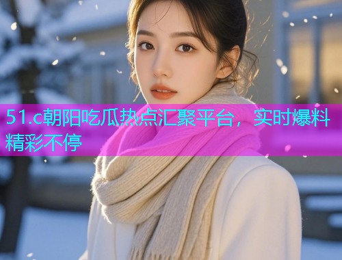 51.c朝阳吃瓜热点汇聚平台，实时爆料精彩不停