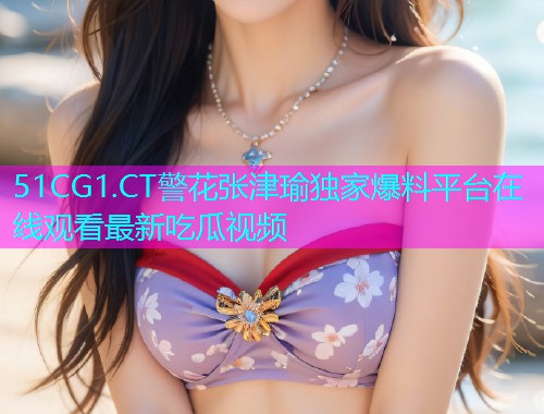 51CG1.CT警花张津瑜独家爆料平台在线观看最新吃瓜视频
