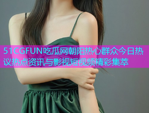 51CGFUN吃瓜网朝阳热心群众今日热议热点资讯与影视短视频精彩集萃