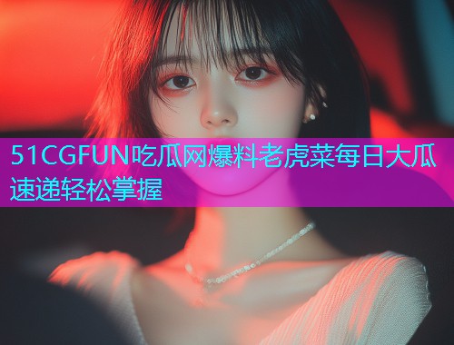 51CGFUN吃瓜网爆料老虎菜每日大瓜速递轻松掌握