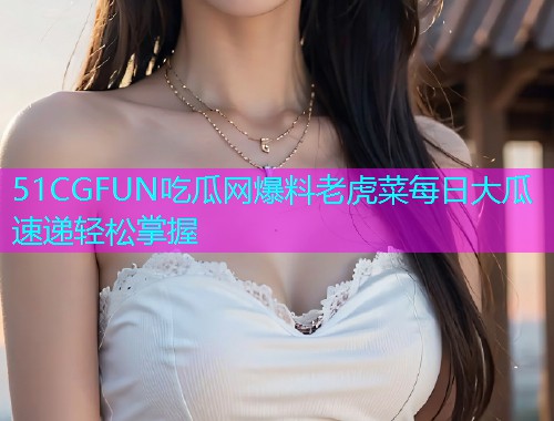 51CGFUN吃瓜网爆料老虎菜每日大瓜速递轻松掌握