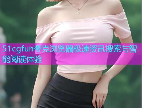 51cgfun夸克浏览器极速资讯搜索与智能阅读体验