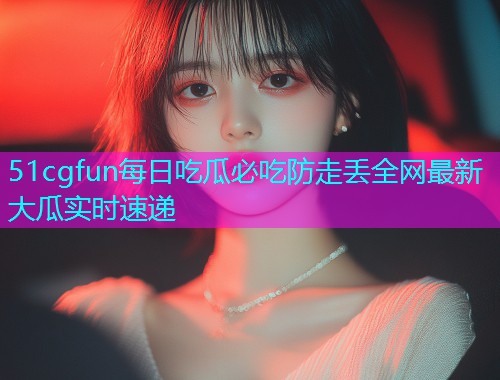 51cgfun每日吃瓜必吃防走丢全网最新大瓜实时速递