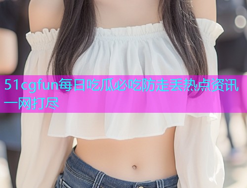 51cgfun每日吃瓜必吃防走丢热点资讯一网打尽
