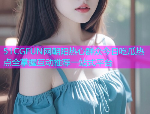 51CGFUN网朝阳热心群众今日吃瓜热点全掌握互动推荐一站式平台