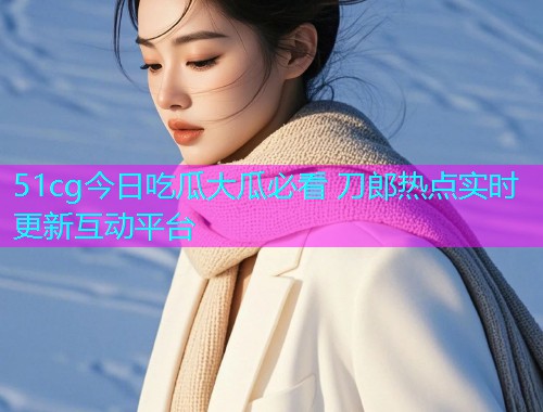 51cg今日吃瓜大瓜必看 刀郎热点实时更新互动平台