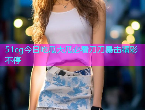 51cg今日吃瓜大瓜必看刀刀暴击精彩不停