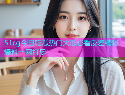 51cg今日吃瓜热门大瓜必看反差精彩爆料一网打尽