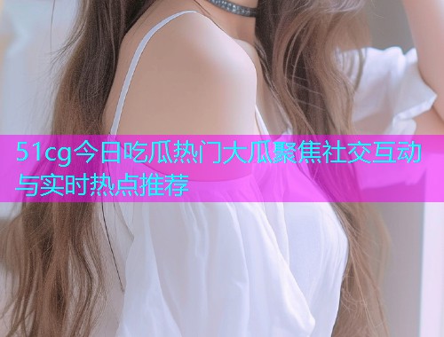51cg今日吃瓜热门大瓜聚焦社交互动与实时热点推荐