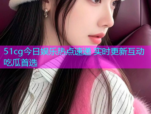 51cg今日娱乐热点速递 实时更新互动吃瓜首选