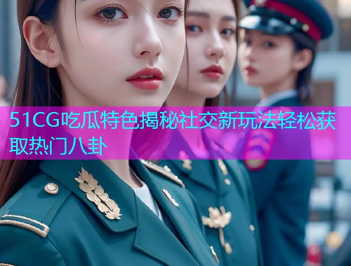 51CG吃瓜特色揭秘社交新玩法轻松获取热门八卦