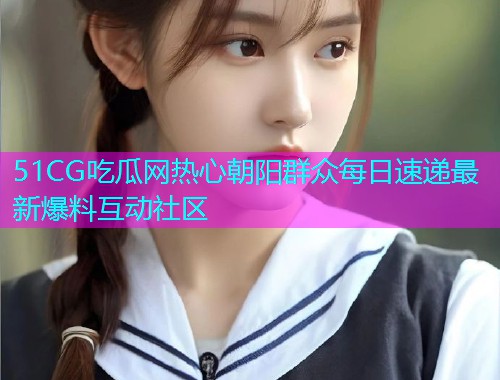 51CG吃瓜网热心朝阳群众每日速递最新爆料互动社区