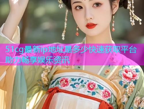 51cg最新ip地址是多少快速获取平台助力畅享娱乐资讯