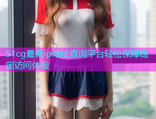 51cg最新ip地址查询平台轻松保障稳定访问体验