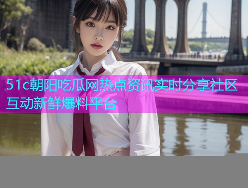 51c朝阳吃瓜网热点资讯实时分享社区互动新鲜爆料平台