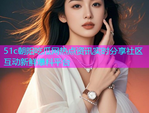 51c朝阳吃瓜网热点资讯实时分享社区互动新鲜爆料平台