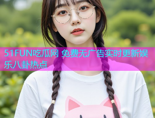 51FUN吃瓜网 免费无广告实时更新娱乐八卦热点