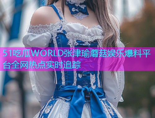 51吃瓜WORLD张津瑜蘑菇娱乐爆料平台全网热点实时追踪