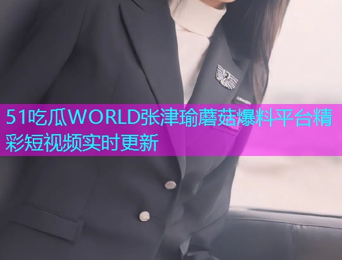 51吃瓜WORLD张津瑜蘑菇爆料平台精彩短视频实时更新