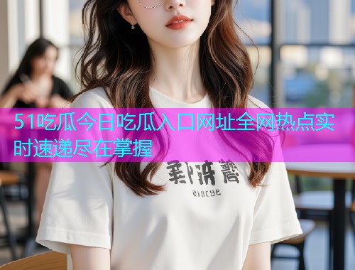 51吃瓜今日吃瓜入口网址全网热点实时速递尽在掌握