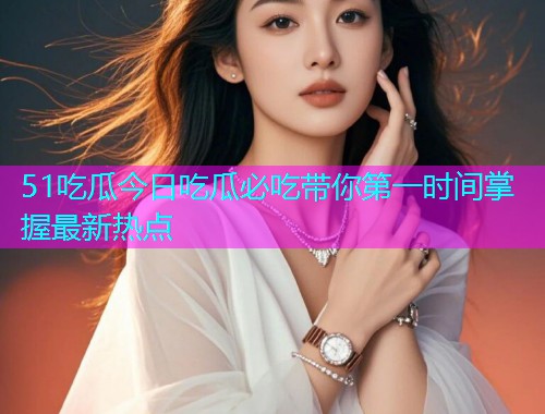 51吃瓜今日吃瓜必吃带你第一时间掌握最新热点