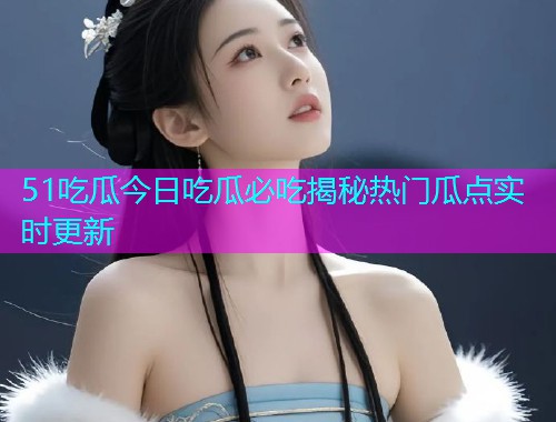 51吃瓜今日吃瓜必吃揭秘热门瓜点实时更新