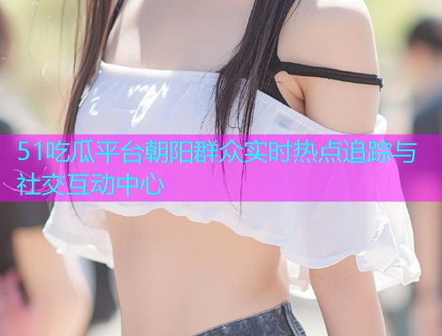 51吃瓜平台朝阳群众实时热点追踪与社交互动中心