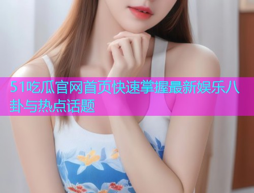 51吃瓜官网首页快速掌握最新娱乐八卦与热点话题