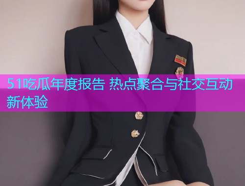 51吃瓜年度报告 热点聚合与社交互动新体验