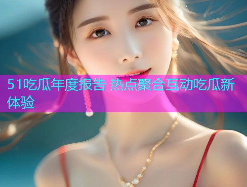 51吃瓜年度报告 热点聚合互动吃瓜新体验