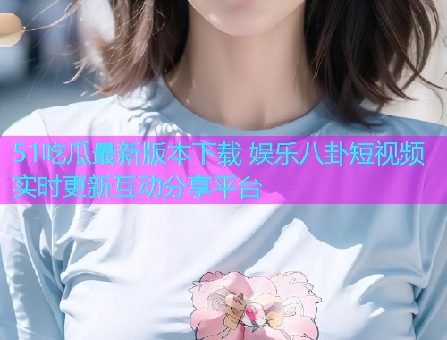 51吃瓜最新版本下载 娱乐八卦短视频实时更新互动分享平台