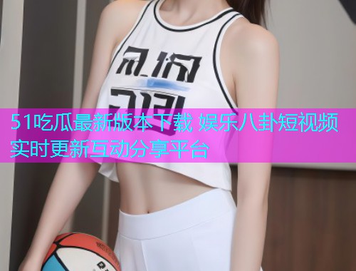 51吃瓜最新版本下载 娱乐八卦短视频实时更新互动分享平台