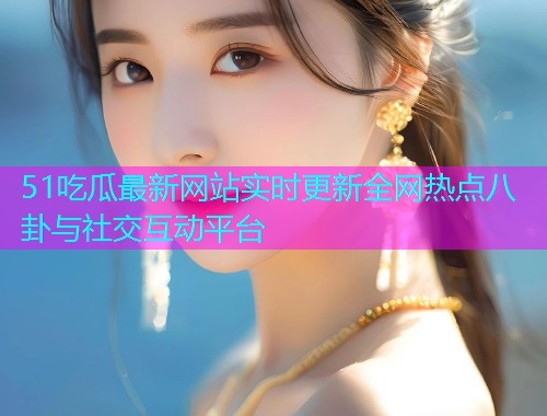 51吃瓜最新网站实时更新全网热点八卦与社交互动平台