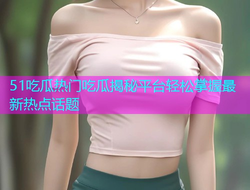 51吃瓜热门吃瓜揭秘平台轻松掌握最新热点话题