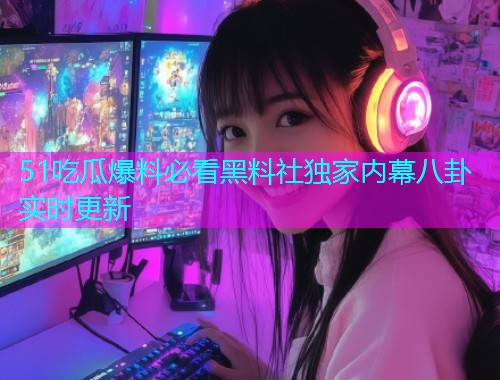 51吃瓜爆料必看黑料社独家内幕八卦实时更新