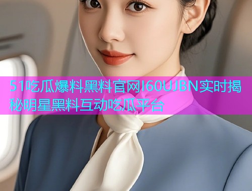51吃瓜爆料黑料官网I60UJBN实时揭秘明星黑料互动吃瓜平台