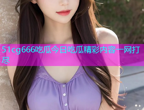 51cg666吃瓜今日吃瓜精彩内容一网打尽