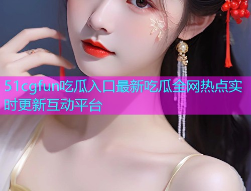51cgfun吃瓜入口最新吃瓜全网热点实时更新互动平台