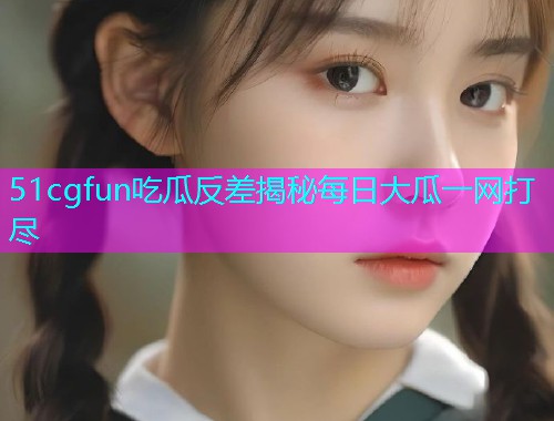51cgfun吃瓜反差揭秘每日大瓜一网打尽