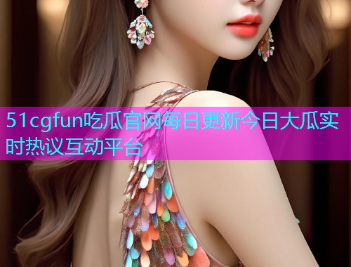 51cgfun吃瓜官网每日更新今日大瓜实时热议互动平台