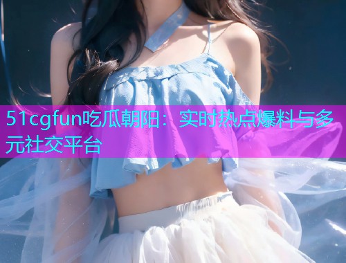 51cgfun吃瓜朝阳：实时热点爆料与多元社交平台