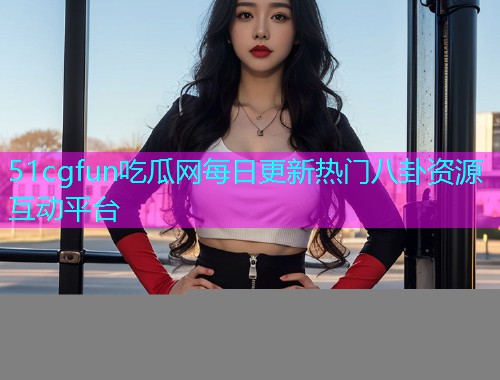 51cgfun吃瓜网每日更新热门八卦资源互动平台