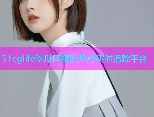 51cglife吃瓜网精彩热点实时追踪平台