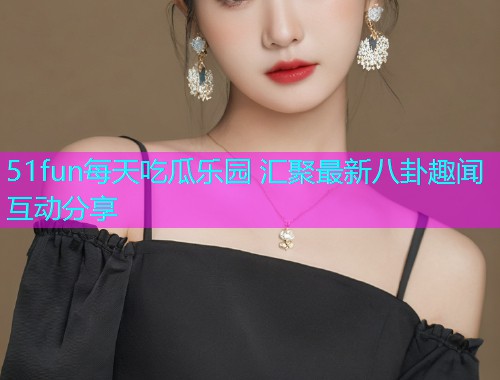 51fun每天吃瓜乐园 汇聚最新八卦趣闻互动分享