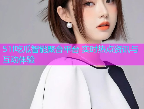 51f吃瓜智能聚合平台 实时热点资讯与互动体验